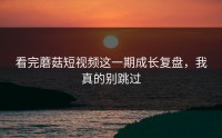 看完蘑菇短视频这一期成长复盘，我真的别跳过