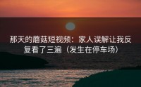 那天的蘑菇短视频：家人误解让我反复看了三遍（发生在停车场）