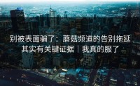 别被表面骗了：蘑菇频道的告别拖延其实有关键证据｜我真的服了
