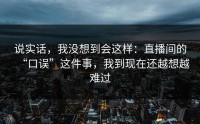 说实话，我没想到会这样：直播间的“口误”这件事，我到现在还越想越难过