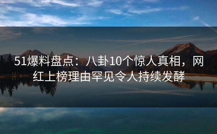 51爆料盘点：八卦10个惊人真相，网红上榜理由罕见令人持续发酵
