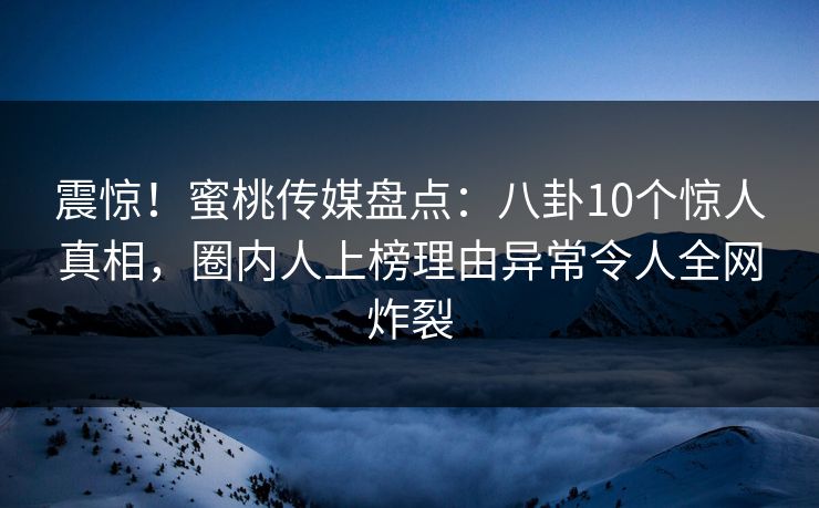 震惊！蜜桃传媒盘点：八卦10个惊人真相，圈内人上榜理由异常令人全网炸裂