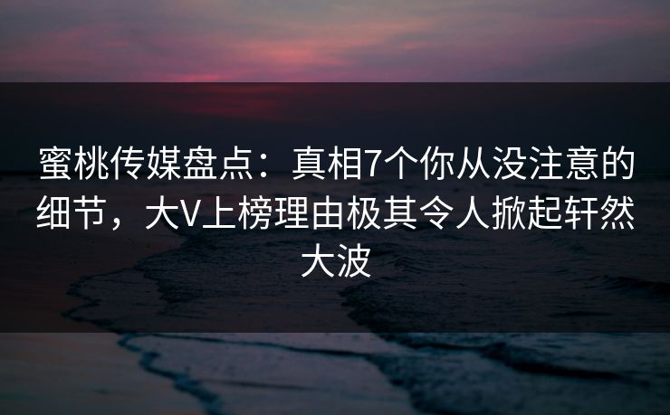 蜜桃传媒盘点：真相7个你从没注意的细节，大V上榜理由极其令人掀起轩然大波