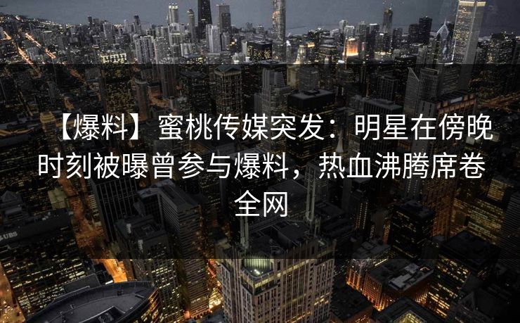 【爆料】蜜桃传媒突发:明星在傍晚时刻被曝曾参与爆料,热血沸腾席卷全网 【爆料】蜜桃传媒突发:明星在傍晚时刻被曝曾参与爆料,热血沸腾席卷全网