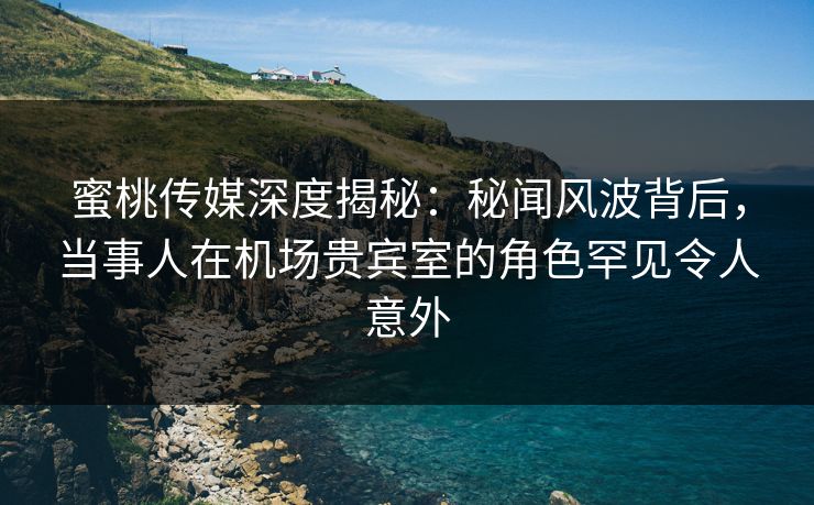 蜜桃传媒深度揭秘:秘闻风波背后,当事人在机场贵宾室的角色罕见令人意外 蜜桃传媒深度揭秘:秘闻风波背后,当事人在机场贵宾室的角色罕见令人意外