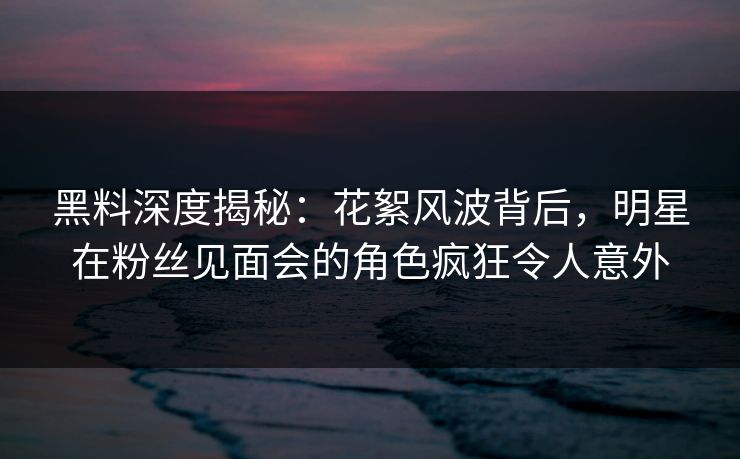 黑料深度揭秘:花絮风波背后,明星在粉丝见面会的角色疯狂令人意外 黑料深度揭秘:花絮风波背后,明星在粉丝见面会的角色疯狂令人意外