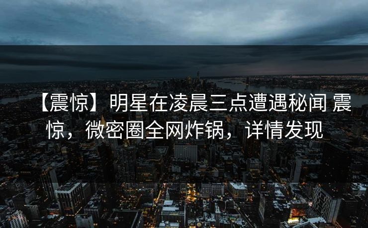 【震惊】明星在凌晨三点遭遇秘闻 震惊，微密圈全网炸锅，详情发现