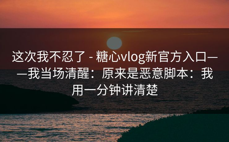 这次我不忍了 - 糖心vlog新官方入口——我当场清醒：原来是恶意脚本：我用一分钟讲清楚