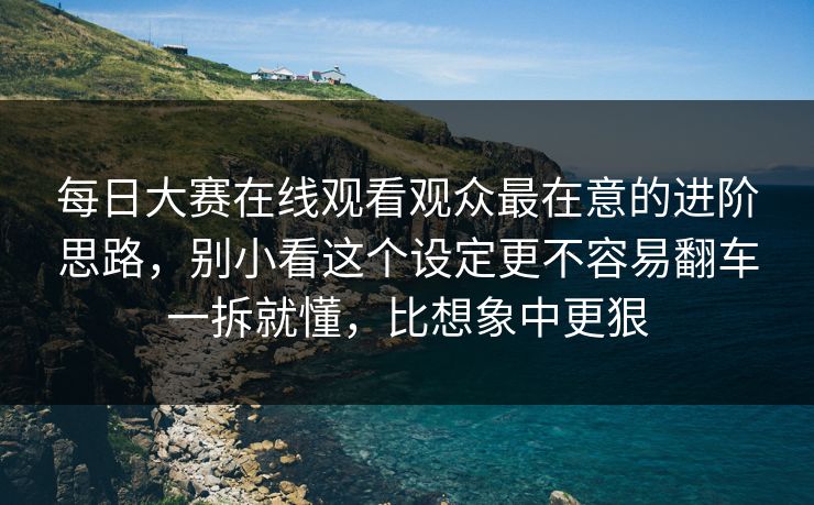 每日大赛在线观看观众最在意的进阶思路，别小看这个设定更不容易翻车一拆就懂，比想象中更狠