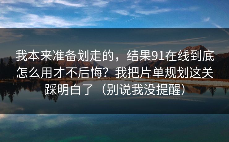 我本来准备划走的，结果91在线到底怎么用才不后悔？我把片单规划这关踩明白了（别说我没提醒）