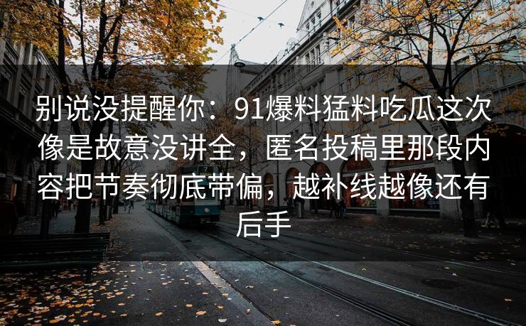 别说没提醒你:91爆料猛料吃瓜这次像是故意没讲全,匿名投稿里那段内容把节奏彻底带偏,越补线越像还有后手 别说没提醒你:91爆料猛料吃瓜这次像是故意没讲全,匿名投稿里那段内容把节奏彻底带偏,越补线越像还有后手