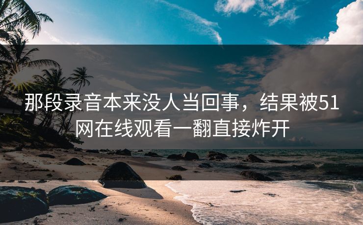 那段录音本来没人当回事,结果被51网在线观看一翻直接炸开 那段录音本来没人当回事,结果被51网在线观看一翻直接炸开