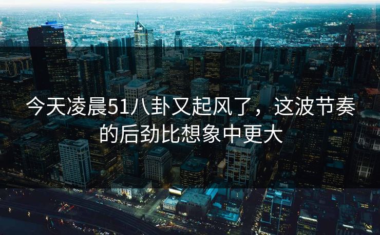 今天凌晨51八卦又起风了,这波节奏的后劲比想象中更大 今天凌晨51八卦又起风了,这波节奏的后劲比想象中更大