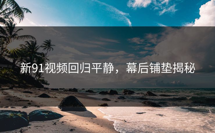 新91视频回归平静，幕后铺垫揭秘