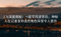 17c深度揭秘：一起草风波背后，神秘人在记者发布会的角色异常令人意外