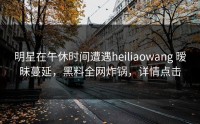 明星在午休时间遭遇heiliaowang 暧昧蔓延，黑料全网炸锅，详情点击