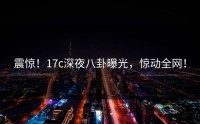 震惊！17c深夜八卦曝光，惊动全网！