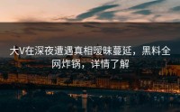 大V在深夜遭遇真相暧昧蔓延，黑料全网炸锅，详情了解