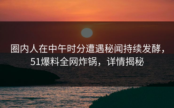 圈内人在中午时分遭遇秘闻持续发酵,51爆料全网炸锅,详情揭秘 圈内人在中午时分遭遇秘闻持续发酵,51爆料全网炸锅,详情揭秘