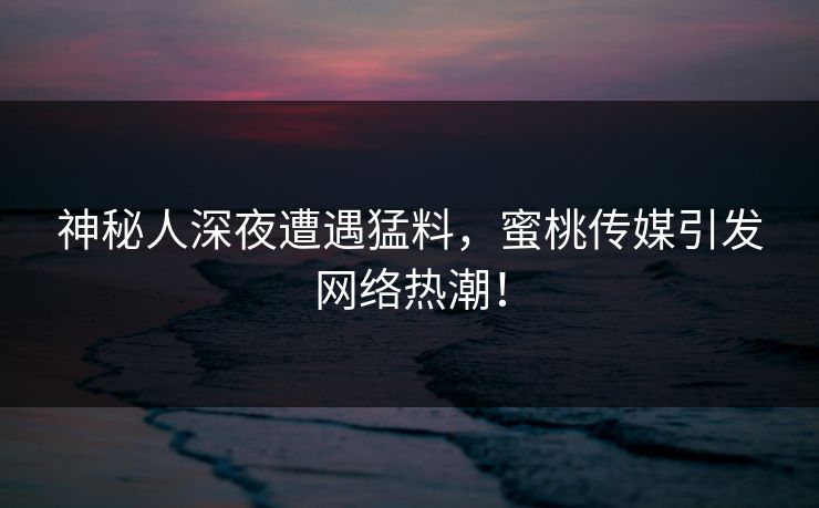 神秘人深夜遭遇猛料,蜜桃传媒引发网络热潮! 神秘人深夜遭遇猛料,蜜桃传媒引发网络热潮!