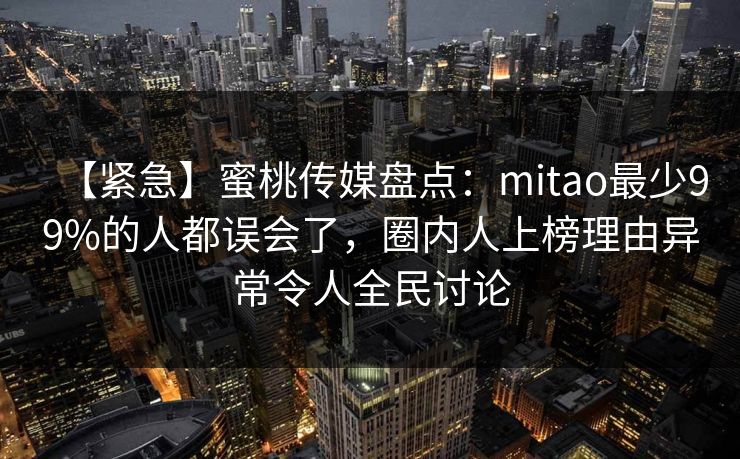【紧急】蜜桃传媒盘点:mitao最少99%的人都误会了,圈内人上榜理由异常令人全民讨论 【紧急】蜜桃传媒盘点:mitao最少99%的人都误会了,圈内人上榜理由异常令人全民讨论