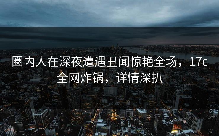 圈内人在深夜遭遇丑闻惊艳全场，17c全网炸锅，详情深扒