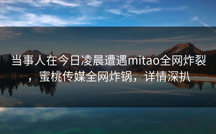 当事人在今日凌晨遭遇mitao全网炸裂,蜜桃传媒全网炸锅,详情深扒 当事人在今日凌晨遭遇mitao全网炸裂,蜜桃传媒全网炸锅,详情深扒