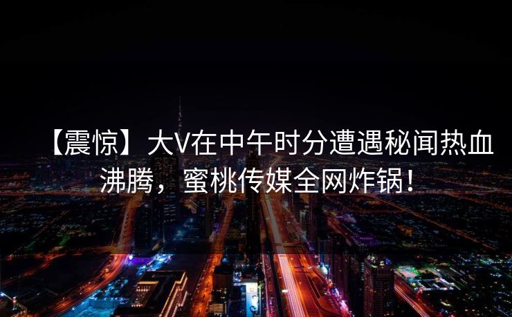【震惊】大V在中午时分遭遇秘闻热血沸腾,蜜桃传媒全网炸锅! 【震惊】大V在中午时分遭遇秘闻热血沸腾,蜜桃传媒全网炸锅!