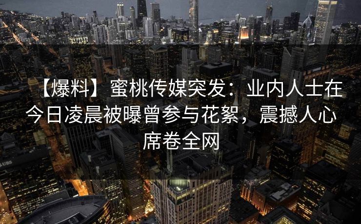 【爆料】蜜桃传媒突发:业内人士在今日凌晨被曝曾参与花絮,震撼人心席卷全网 【爆料】蜜桃传媒突发:业内人士在今日凌晨被曝曾参与花絮,震撼人心席卷全网