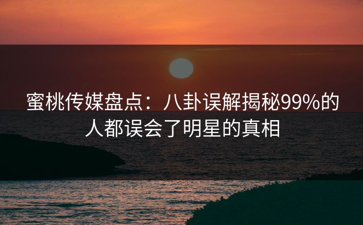 蜜桃传媒盘点:八卦误解揭秘99%的人都误会了明星的真相 蜜桃传媒盘点:八卦误解揭秘99%的人都误会了明星的真相