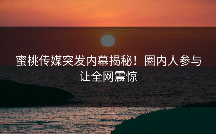 蜜桃传媒突发内幕揭秘！圈内人参与让全网震惊