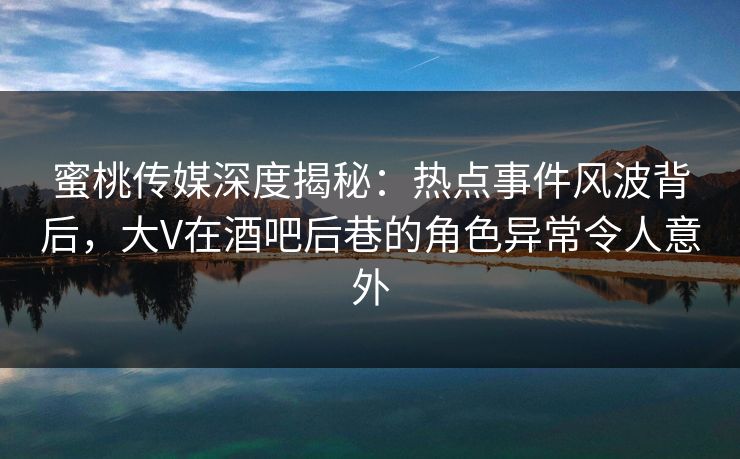 蜜桃传媒深度揭秘：热点事件风波背后，大V在酒吧后巷的角色异常令人意外