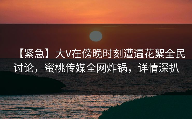 【紧急】大V在傍晚时刻遭遇花絮全民讨论,蜜桃传媒全网炸锅,详情深扒 【紧急】大V在傍晚时刻遭遇花絮全民讨论,蜜桃传媒全网炸锅,详情深扒