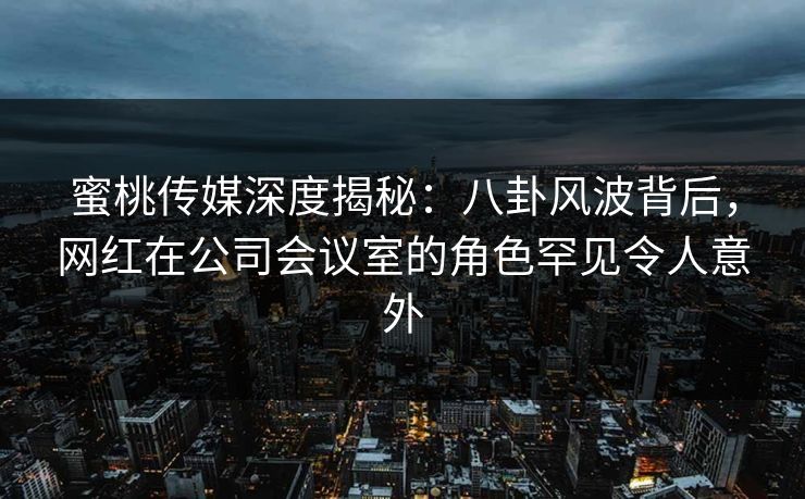 蜜桃传媒深度揭秘:八卦风波背后,网红在公司会议室的角色罕见令人意外 蜜桃传媒深度揭秘:八卦风波背后,网红在公司会议室的角色罕见令人意外