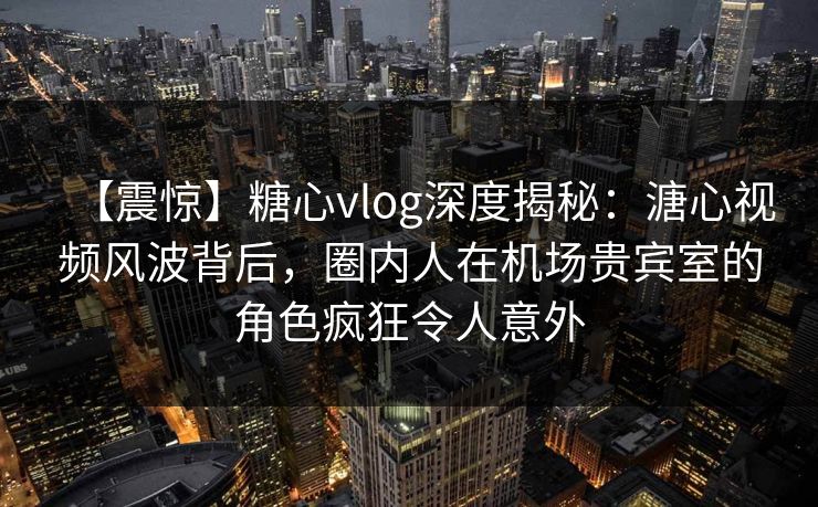 【震惊】糖心vlog深度揭秘：溏心视频风波背后，圈内人在机场贵宾室的角色疯狂令人意外