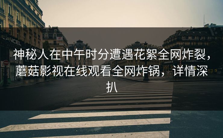 神秘人在中午时分遭遇花絮全网炸裂，蘑菇影视在线观看全网炸锅，详情深扒