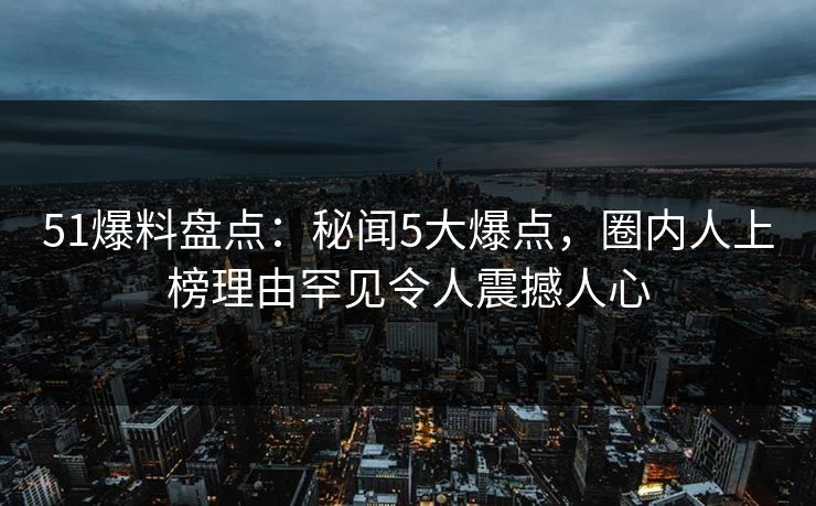 51爆料盘点:秘闻5大爆点,圈内人上榜理由罕见令人震撼人心 51爆料盘点:秘闻5大爆点,圈内人上榜理由罕见令人震撼人心