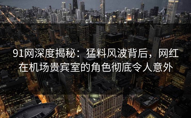 91网深度揭秘:猛料风波背后,网红在机场贵宾室的角色彻底令人意外 91网深度揭秘:猛料风波背后,网红在机场贵宾室的角色彻底令人意外