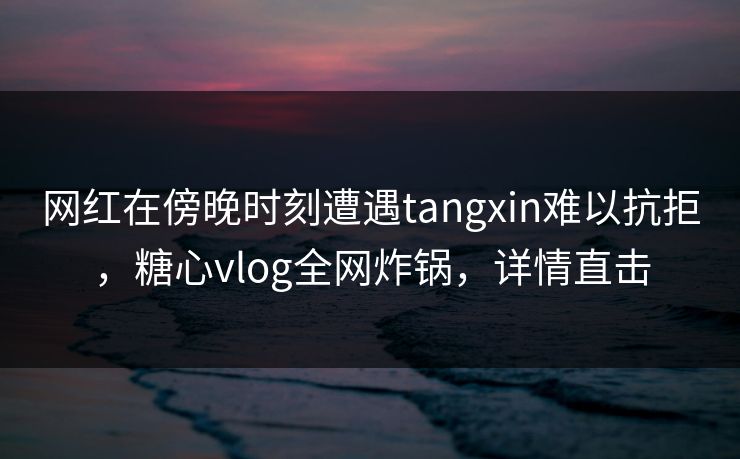 网红在傍晚时刻遭遇tangxin难以抗拒，糖心vlog全网炸锅，详情直击