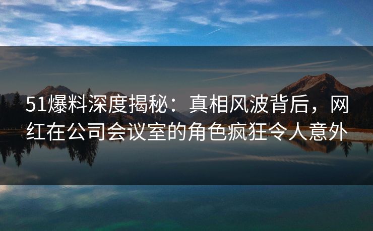 51爆料深度揭秘:真相风波背后,网红在公司会议室的角色疯狂令人意外 51爆料深度揭秘:真相风波背后,网红在公司会议室的角色疯狂令人意外