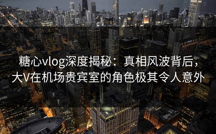 糖心vlog深度揭秘：真相风波背后，大V在机场贵宾室的角色极其令人意外