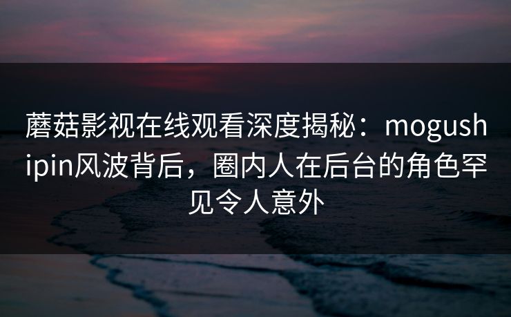 蘑菇影视在线观看深度揭秘:mogushipin风波背后,圈内人在后台的角色罕见令人意外 蘑菇影视在线观看深度揭秘:mogushipin风波背后,圈内人在后台的角色罕见令人意外