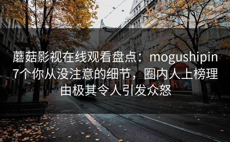 蘑菇影视在线观看盘点:mogushipin7个你从没注意的细节,圈内人上榜理由极其令人引发众怒 蘑菇影视在线观看盘点:mogushipin7个你从没注意的细节,圈内人上榜理由极其令人引发众怒