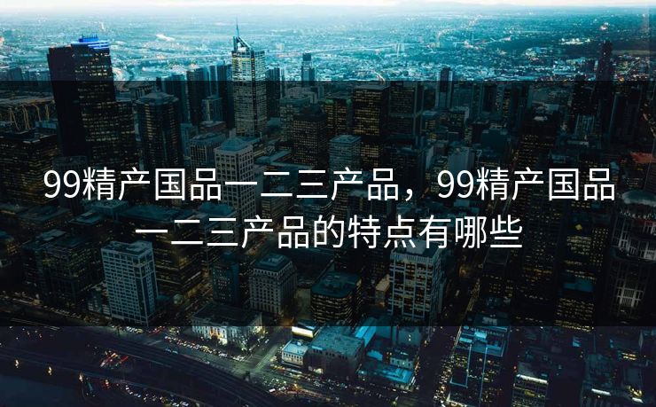99精产国品一二三产品,99精产国品一二三产品的特点有哪些 99精产国品一二三产品,99精产国品一二三产品的特点有哪些
