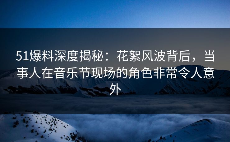 51爆料深度揭秘：花絮风波背后，当事人在音乐节现场的角色非常令人意外