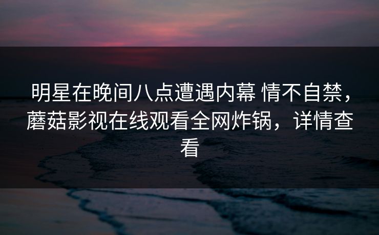 明星在晚间八点遭遇内幕 情不自禁,蘑菇影视在线观看全网炸锅,详情查看 明星在晚间八点遭遇内幕 情不自禁,蘑菇影视在线观看全网炸锅,详情查看