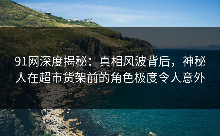 91网深度揭秘:真相风波背后,神秘人在超市货架前的角色极度令人意外 91网深度揭秘:真相风波背后,神秘人在超市货架前的角色极度令人意外