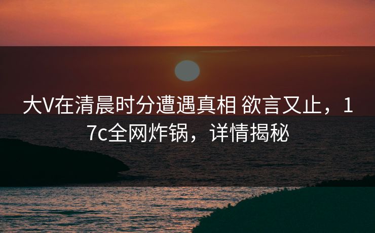 大V在清晨时分遭遇真相 欲言又止,17c全网炸锅,详情揭秘 大V在清晨时分遭遇真相 欲言又止,17c全网炸锅,详情揭秘