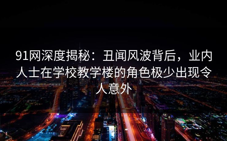 91网深度揭秘：丑闻风波背后，业内人士在学校教学楼的角色极少出现令人意外